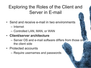 Exploring the Roles of the Client and
Server in E-mail
• Send and receive e-mail in two environments
– Internet
– Controlled LAN, MAN, or WAN
• Client/server architecture
– Server OS and e-mail software differs from those on
the client side
• Protected accounts
– Require usernames and passwords
 