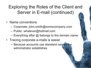 12
Exploring the Roles of the Client and
Server in E-mail (continued)
• Name conventions
– Corporate: john.smith@somecompany.com
– Public: whatever@hotmail.com
– Everything after @ belongs to the domain name
• Tracing corporate e-mails is easier
– Because accounts use standard names the
administrator establishes
 