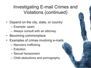 Investigating E-mail Crimes and
Violations (continued)
• Depend on the city, state, or country
– Example: spam
– Always consult with an attorney
• Becoming commonplace
• Examples of crimes involving e-mails
– Narcotics trafficking
– Extortion
– Sexual harassment
– Child abductions and pornography
 