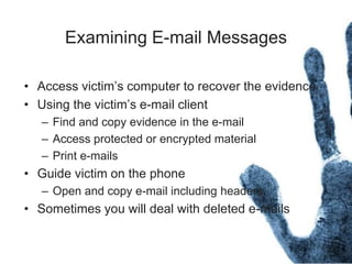 Examining E-mail Messages
• Access victim’s computer to recover the evidence
• Using the victim’s e-mail client
– Find and copy evidence in the e-mail
– Access protected or encrypted material
– Print e-mails
• Guide victim on the phone
– Open and copy e-mail including headers
• Sometimes you will deal with deleted e-mails
 