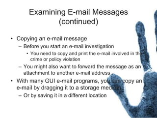 Examining E-mail Messages
(continued)
• Copying an e-mail message
– Before you start an e-mail investigation
• You need to copy and print the e-mail involved in the
crime or policy violation
– You might also want to forward the message as an
attachment to another e-mail address
• With many GUI e-mail programs, you can copy an
e-mail by dragging it to a storage medium
– Or by saving it in a different location
 