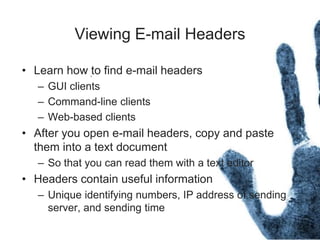 Viewing E-mail Headers
• Learn how to find e-mail headers
– GUI clients
– Command-line clients
– Web-based clients
• After you open e-mail headers, copy and paste
them into a text document
– So that you can read them with a text editor
• Headers contain useful information
– Unique identifying numbers, IP address of sending
server, and sending time
 