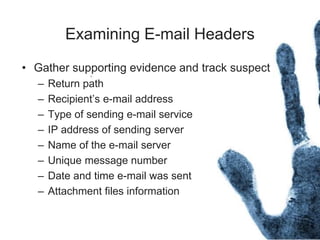 Examining E-mail Headers
• Gather supporting evidence and track suspect
– Return path
– Recipient’s e-mail address
– Type of sending e-mail service
– IP address of sending server
– Name of the e-mail server
– Unique message number
– Date and time e-mail was sent
– Attachment files information
 