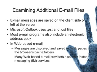 36
Examining Additional E-mail Files
• E-mail messages are saved on the client side or
left at the server
• Microsoft Outlook uses .pst and .ost files
• Most e-mail programs also include an electronic
address book
• In Web-based e-mail
– Messages are displayed and saved as Web pages in
the browser’s cache folders
– Many Web-based e-mail providers also offer instant
messaging (IM) services
 