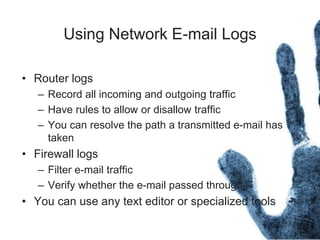 Using Network E-mail Logs
• Router logs
– Record all incoming and outgoing traffic
– Have rules to allow or disallow traffic
– You can resolve the path a transmitted e-mail has
taken
• Firewall logs
– Filter e-mail traffic
– Verify whether the e-mail passed through
• You can use any text editor or specialized tools
 