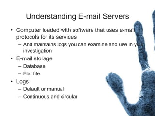 Understanding E-mail Servers
• Computer loaded with software that uses e-mail
protocols for its services
– And maintains logs you can examine and use in your
investigation
• E-mail storage
– Database
– Flat file
• Logs
– Default or manual
– Continuous and circular
 