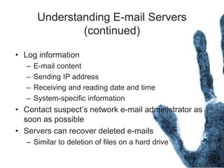 Understanding E-mail Servers
(continued)
• Log information
– E-mail content
– Sending IP address
– Receiving and reading date and time
– System-specific information
• Contact suspect’s network e-mail administrator as
soon as possible
• Servers can recover deleted e-mails
– Similar to deletion of files on a hard drive
 