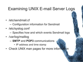 45
Examining UNIX E-mail Server Logs
• /etc/sendmail.cf
– Configuration information for Sendmail
• /etc/syslog.conf
– Specifies how and which events Sendmail logs
• /var/log/maillog
– SMTP and POP3 communications
• IP address and time stamp
• Check UNIX man pages for more information
 