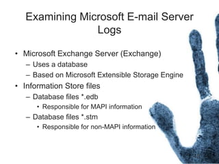 48
Examining Microsoft E-mail Server
Logs
• Microsoft Exchange Server (Exchange)
– Uses a database
– Based on Microsoft Extensible Storage Engine
• Information Store files
– Database files *.edb
• Responsible for MAPI information
– Database files *.stm
• Responsible for non-MAPI information
 