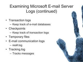 49
Examining Microsoft E-mail Server
Logs (continued)
• Transaction logs
– Keep track of e-mail databases
• Checkpoints
– Keep track of transaction logs
• Temporary files
• E-mail communication logs
– res#.log
• Tracking.log
– Tracks messages
 