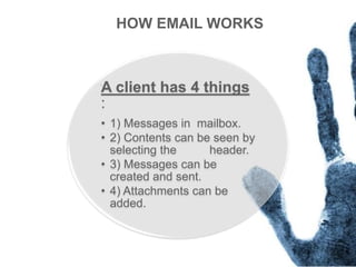 A client has 4 things
:
• 1) Messages in mailbox.
• 2) Contents can be seen by
selecting the header.
• 3) Messages can be
created and sent.
• 4) Attachments can be
added.
HOW EMAIL WORKS
 