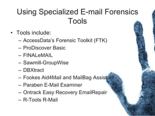 Using Specialized E-mail Forensics
Tools
• Tools include:
– AccessData’s Forensic Toolkit (FTK)
– ProDiscover Basic
– FINALeMAIL
– Sawmill-GroupWise
– DBXtract
– Fookes Aid4Mail and MailBag Assistant
– Paraben E-Mail Examiner
– Ontrack Easy Recovery EmailRepair
– R-Tools R-Mail
 