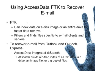 Using AccessData FTK to Recover
E-mail
• FTK
– Can index data on a disk image or an entire drive for
faster data retrieval
– Filters and finds files specific to e-mail clients and
servers
• To recover e-mail from Outlook and Outlook
Express
– AccessData integrated dtSearch
• dtSearch builds a b-tree index of all text data in a
drive, an image file, or a group of files
 
