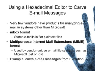 Using a Hexadecimal Editor to Carve
E-mail Messages
• Very few vendors have products for analyzing e-
mail in systems other than Microsoft
• mbox format
– Stores e-mails in flat plaintext files
• Multipurpose Internet Mail Extensions (MIME)
format
– Used by vendor-unique e-mail file systems, such as
Microsoft .pst or .ost
• Example: carve e-mail messages from Evolution
 