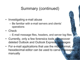 Summary (continued)
• Investigating e-mail abuse
– Be familiar with e-mail servers and clients’
operations
• Check
– E-mail message files, headers, and server log files
• Currently, only a few forensics tools can recover
deleted Outlook and Outlook Express messages
• For e-mail applications that use the mbox format, a
hexadecimal editor can be used to carve messages
manually
 