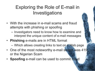 Exploring the Role of E-mail in
Investigations
• With the increase in e-mail scams and fraud
attempts with phishing or spoofing
– Investigators need to know how to examine and
interpret the unique content of e-mail messages
• Phishing e-mails are in HTML format
– Which allows creating links to text on a Web page
• One of the most noteworthy e-mail scams was 419,
or the Nigerian Scam
• Spoofing e-mail can be used to commit fraud
 