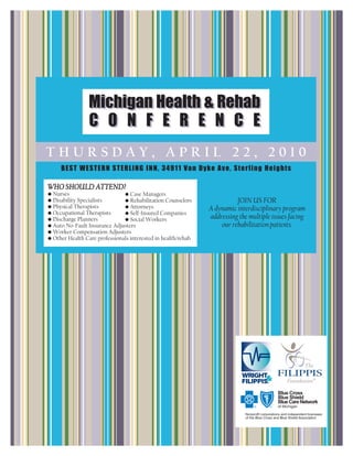 Michigan Health & Rehab
                 C O N F E R E N C E
THURSDAY, APRIL 22, 2010
     BEST WESTERN STERLING INN, 34911 Van Dyke Ave, Sterling Heights

WHO SHOULD ATTEND?
• Nurses                       • Case Managers
• Disability Specialists       • Rehabilitation Counselors               JOIN US FOR
• Physical Therapists          • Attorneys                     A dynamic interdisciplinary program
• Occupational Therapists      • Self-Insured Companies
• Discharge Planners           • Social Workers                addressing the multiple issues facing
• Auto No-Fault Insurance Adjusters                                our rehabilitation patients.
• Worker Compensation Adjusters
• Other Health Care professionals interested in health/rehab
 