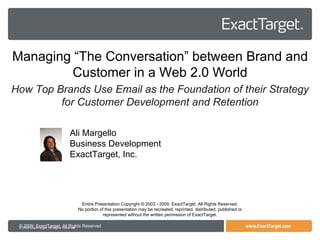 © 2009  ExactTarget  All Rights Reserved Entire Presentation Copyright © 2003 - 2009  ExactTarget. All Rights Reserved. No portion of this presentation may be recreated, reprinted, distributed, published or represented without the written permission of ExactTarget. Managing “The Conversation” between Brand and Customer in a Web 2.0 World How Top Brands Use Email as the Foundation of their Strategy for Customer Development and Retention Ali Margello Business Development ExactTarget, Inc. 