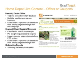 Home Depot Live Content – Offers or Coupons Inventory Driven Offers Tied into product inventory database Might be used to move excess inventory Live Content – dynamic rule based and uses landing pages to change offer mid-campaign Segment Driven Coupons/Discounts Can offer for specific date ranges Pre-assign unique codes to coupons Import customer redemption data from POS system Live Content – dynamic rule based and uses landing pages to change offer Redemption Reports Summary & Redemption Reports 