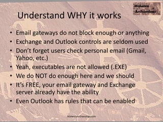 Understand WHY it works
• Email gateways do not block enough or anything
• Exchange and Outlook controls are seldom used
• Don’t forget users check personal email (Gmail,
Yahoo, etc.)
• Yeah, executables are not allowed (.EXE)
• We do NOT do enough here and we should
• It’s FREE, your email gateway and Exchange
server already have the ability
• Even Outlook has rules that can be enabled
MalwareArchaeology.com
 