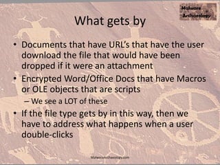 What gets by
• Documents that have URL’s that have the user
download the file that would have been
dropped if it were an attachment
• Encrypted Word/Office Docs that have Macros
or OLE objects that are scripts
– We see a LOT of these
• If the file type gets by in this way, then we
have to address what happens when a user
double-clicks
MalwareArchaeology.com
 