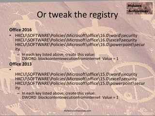 Or tweak the registry
Office 2016
• HKCUSOFTWAREPoliciesMicrosoftoffice16.0wordsecurity
HKCUSOFTWAREPoliciesMicrosoftoffice16.0excelsecurity
HKCUSOFTWAREPoliciesMicrosoftoffice16.0powerpointsecur
ity
– In each key listed above, create this value:
DWORD: blockcontentexecutionfrominternet Value = 1
Office 2013
•
HKCUSOFTWAREPoliciesMicrosoftoffice15.0wordsecurity
HKCUSOFTWAREPoliciesMicrosoftoffice15.0excelsecurity
HKCUSOFTWAREPoliciesMicrosoftoffice15.0powerpointsecur
ity
– In each key listed above, create this value:
DWORD: blockcontentexecutionfrominternet Value = 1
MalwareArchaeology.com
 