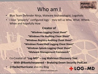 Who am I
• Blue Team Defender Ninja, Malware Archaeologist, Logoholic
• I love “properly” configured logs – they tell us Who, What, Where,
When and hopefully How
Creator of
“Windows Logging Cheat Sheet”
“Windows File Auditing Cheat Sheet”
“Windows Registry Auditing Cheat Sheet”
“Windows PowerShell Logging Cheat Sheet”
“Windows Splunk Logging Cheat Sheet”
“Malware Management Framework”
• Co-Creator of “Log-MD” – Log Malicious Discovery Tool
– With @Boettcherpwned – Brakeing Down Security PodCast
• @HackerHurricane also my Blog
MalwareArchaeology.com
 