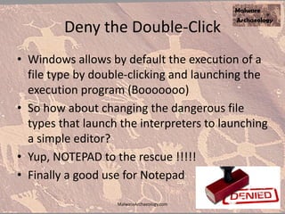 Deny the Double-Click
• Windows allows by default the execution of a
file type by double-clicking and launching the
execution program (Booooooo)
• So how about changing the dangerous file
types that launch the interpreters to launching
a simple editor?
• Yup, NOTEPAD to the rescue !!!!!
• Finally a good use for Notepad
MalwareArchaeology.com
 