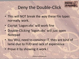 Deny the Double-Click
• This will NOT break the way these file types
normally work.
• Cscript ‘Logon.vbs’ will work fine
• Double-Clicking ‘logon.vbs’ will just open
Notepad
• You WILL need to convince IT, they are kind of
lame due to FUD and lack of experience
• Prove it by showing it work !
MalwareArchaeology.com
 