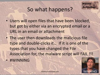 So what happens?
• Users will open files that have been blocked,
but got by either via an encrypted email or a
URL in an email or attachment
• The user then downloads the malicious file
type and double-clicks it… If it is one of the
types that you have changed the File
Association for, the malware script will FAIL !!!
• #WINNING
MalwareArchaeology.com
 