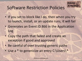 Software Restriction Policies
• If you set to block like I do, then when you try
to launch, install, or an update runs, it will fail
• Generates an Event ID 866 in the Application
Log
• Copy the path that failed and create an
exception if good and approved
• Be careful of over trusting generic paths
• Use a * to genericize an entry C:Users*
MalwareArchaeology.com
 