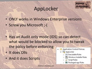 AppLocker
• ONLY works in Windows Enterprise versions
• Screw you Microsoft ;-(
• Has an Audit only mode (IDS) so can detect
what would be blocked to allow you to tweak
the policy before enforcing
• It does Dlls
• And it does Scripts
MalwareArchaeology.com
 