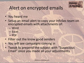 Alert on encrypted emails
• You heard me
• Setup an email alert to copy your InfoSec team on
encrypted emails with attachments of:
– Word
– Excel
– PDF
• Filter out the know good senders
• You will see campaigns coming in
• Tweak to prepend the subject with “Suspicious
Email” once you made all your adjustments
MalwareArchaeology.com
 