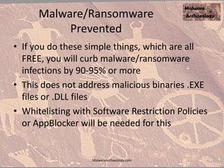 Malware/Ransomware
Prevented
• If you do these simple things, which are all
FREE, you will curb malware/ransomware
infections by 90-95% or more
• This does not address malicious binaries .EXE
files or .DLL files
• Whitelisting with Software Restriction Policies
or AppBlocker will be needed for this
MalwareArchaeology.com
 