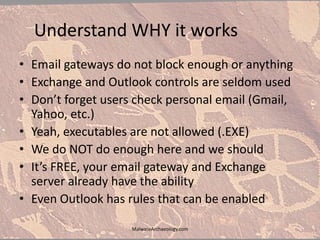 Understand WHY it works
• Email gateways do not block enough or anything
• Exchange and Outlook controls are seldom used
• Don’t forget users check personal email (Gmail,
Yahoo, etc.)
• Yeah, executables are not allowed (.EXE)
• We do NOT do enough here and we should
• It’s FREE, your email gateway and Exchange
server already have the ability
• Even Outlook has rules that can be enabled
MalwareArchaeology.com
 