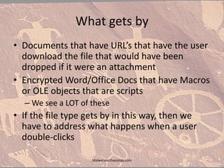 What gets by
• Documents that have URL’s that have the user
download the file that would have been
dropped if it were an attachment
• Encrypted Word/Office Docs that have Macros
or OLE objects that are scripts
– We see a LOT of these
• If the file type gets by in this way, then we
have to address what happens when a user
double-clicks
MalwareArchaeology.com
 