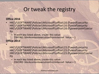 Or tweak the registry
Office 2016
• HKCUSOFTWAREPoliciesMicrosoftoffice16.0wordsecurity
HKCUSOFTWAREPoliciesMicrosoftoffice16.0excelsecurity
HKCUSOFTWAREPoliciesMicrosoftoffice16.0powerpointsecur
ity
– In each key listed above, create this value:
DWORD: blockcontentexecutionfrominternet Value = 1
Office 2013
•
HKCUSOFTWAREPoliciesMicrosoftoffice15.0wordsecurity
HKCUSOFTWAREPoliciesMicrosoftoffice15.0excelsecurity
HKCUSOFTWAREPoliciesMicrosoftoffice15.0powerpointsecur
ity
– In each key listed above, create this value:
DWORD: blockcontentexecutionfrominternet Value = 1
MalwareArchaeology.com
 