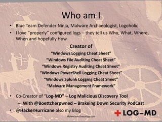Who am I
• Blue Team Defender Ninja, Malware Archaeologist, Logoholic
• I love “properly” configured logs – they tell us Who, What, Where,
When and hopefully How
Creator of
“Windows Logging Cheat Sheet”
“Windows File Auditing Cheat Sheet”
“Windows Registry Auditing Cheat Sheet”
“Windows PowerShell Logging Cheat Sheet”
“Windows Splunk Logging Cheat Sheet”
“Malware Management Framework”
• Co-Creator of “Log-MD” – Log Malicious Discovery Tool
– With @Boettcherpwned – Brakeing Down Security PodCast
• @HackerHurricane also my Blog
MalwareArchaeology.com
 