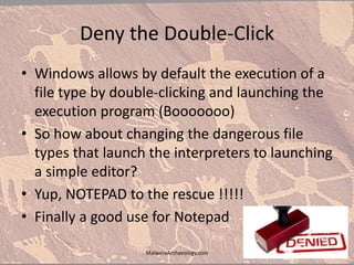 Deny the Double-Click
• Windows allows by default the execution of a
file type by double-clicking and launching the
execution program (Booooooo)
• So how about changing the dangerous file
types that launch the interpreters to launching
a simple editor?
• Yup, NOTEPAD to the rescue !!!!!
• Finally a good use for Notepad
MalwareArchaeology.com
 