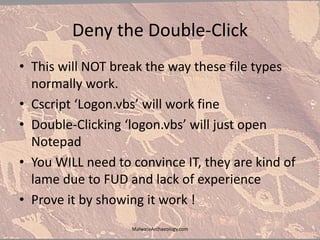 Deny the Double-Click
• This will NOT break the way these file types
normally work.
• Cscript ‘Logon.vbs’ will work fine
• Double-Clicking ‘logon.vbs’ will just open
Notepad
• You WILL need to convince IT, they are kind of
lame due to FUD and lack of experience
• Prove it by showing it work !
MalwareArchaeology.com
 
