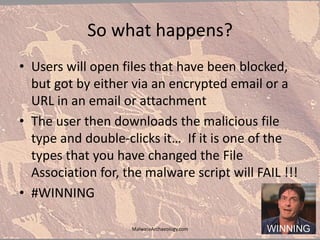 So what happens?
• Users will open files that have been blocked,
but got by either via an encrypted email or a
URL in an email or attachment
• The user then downloads the malicious file
type and double-clicks it… If it is one of the
types that you have changed the File
Association for, the malware script will FAIL !!!
• #WINNING
MalwareArchaeology.com
 