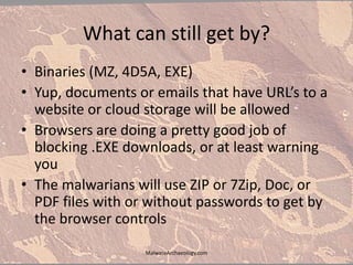 What can still get by?
• Binaries (MZ, 4D5A, EXE)
• Yup, documents or emails that have URL’s to a
website or cloud storage will be allowed
• Browsers are doing a pretty good job of
blocking .EXE downloads, or at least warning
you
• The malwarians will use ZIP or 7Zip, Doc, or
PDF files with or without passwords to get by
the browser controls
MalwareArchaeology.com
 