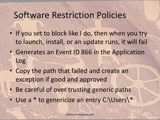 Software Restriction Policies
• If you set to block like I do, then when you try
to launch, install, or an update runs, it will fail
• Generates an Event ID 866 in the Application
Log
• Copy the path that failed and create an
exception if good and approved
• Be careful of over trusting generic paths
• Use a * to genericize an entry C:Users*
MalwareArchaeology.com
 