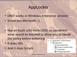 AppLocker
• ONLY works in Windows Enterprise versions
• Screw you Microsoft ;-(
• Has an Audit only mode (IDS) so can detect
what would be blocked to allow you to tweak
the policy before enforcing
• It does Dlls
• And it does Scripts
MalwareArchaeology.com
 