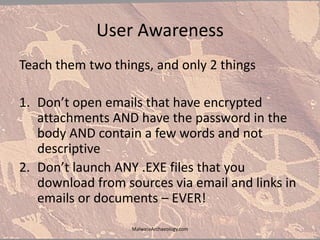 User Awareness
Teach them two things, and only 2 things
1. Don’t open emails that have encrypted
attachments AND have the password in the
body AND contain a few words and not
descriptive
2. Don’t launch ANY .EXE files that you
download from sources via email and links in
emails or documents – EVER!
MalwareArchaeology.com
 