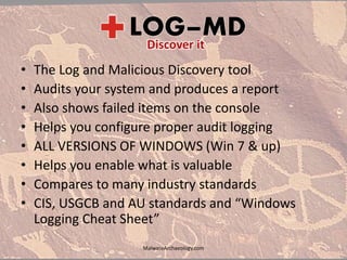 • The Log and Malicious Discovery tool
• Audits your system and produces a report
• Also shows failed items on the console
• Helps you configure proper audit logging
• ALL VERSIONS OF WINDOWS (Win 7 & up)
• Helps you enable what is valuable
• Compares to many industry standards
• CIS, USGCB and AU standards and “Windows
Logging Cheat Sheet”
MalwareArchaeology.com
 