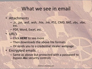 What we see in email
• Attachments
– .js, .jse, .wsf, .wsh, .hte, .lnk, PS1, CMD, BAT, .vbs, .vbe,
etc.
– PDF, Word, Excel, etc.
• URL’s
– Click HERE to see more
– Then downloads the above file formats
– Or sends you to a credential stealer webpage
• Encrypted emails
– Same as above but protected with a password to
bypass ALL security controls
MalwareArchaeology.com
 