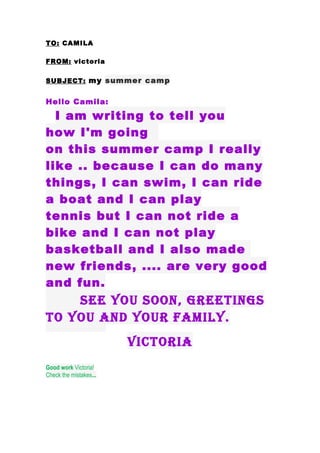 TO: CAMILA

FROM: victoria


SUBJECT: my summer camp


Hello Camila:

  I am writing to tell you
how I'm going
on this summer camp I really
like .. because I can do many
things, I can swim, I can ride
a boat and I can play
tennis but I can not ride a
bike and I can not play
basketball and I also made
new friends, .... are very good
and fun.
    see you soon, greetings
to you and your family.
                        Victoria
Good work Victoria!
Check the mistakes...
 