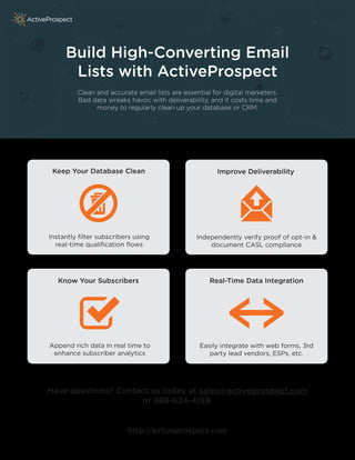 Build High-Converting Email 
Lists with ActiveProspect 
Clean and accurate email lists are essential for digital marketers. 
Bad data wreaks havoc with deliverability, and it costs time and 
money to regularly clean up your database or CRM. 
Keep Your Database Clean Improve Deliverability 
Instantly filter subscribers using 
real-time qualification flows 
Independently verify proof of opt-in & 
document CASL compliance 
Know Your Subscribers Real-Time Data Integration 
Append rich data in real time to 
enhance subscriber analytics 
Easily integrate with web forms, 3rd 
party lead vendors, ESPs, etc. 
Have questions? Contact us today at sales@activeprospect.com 
or 888-624-4159. 
http://activeprospect.com 
 