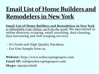 Email List of Home Builders and Remodelers in New York
at Affordable Cost! Relax, we'll do the work! We specialized in
online directory scraping, email searching, data cleaning,
data harvesting and web scraping services.
- It’s Fresh and High Quality Database.
- Get Free Sample from us.
Website: http://www.webscrapingexpert.com
Email ID: info@webscrapingexpert.com
Skype: nprojectshub
 